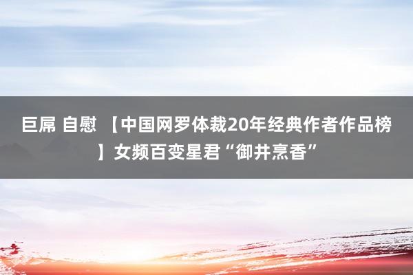 巨屌 自慰 【中国网罗体裁20年经典作者作品榜】女频百变星君“御井烹香”