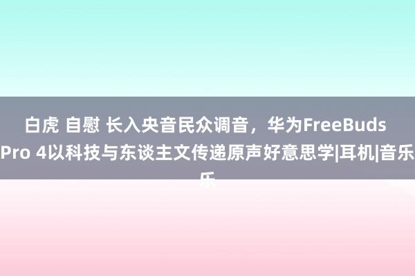 白虎 自慰 长入央音民众调音，华为FreeBuds Pro 4以科技与东谈主文传递原声好意思学|耳机|音乐