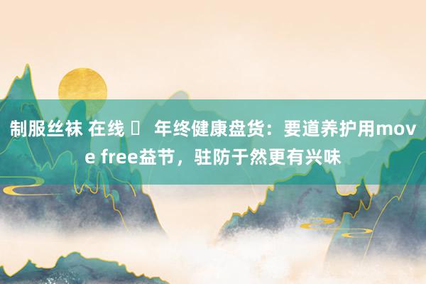 制服丝袜 在线 ​ 年终健康盘货：要道养护用move free益节，驻防于然更有兴味