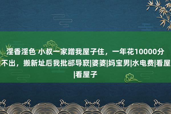 淫香淫色 小叔一家蹭我屋子住，一年花10000分文不出，搬新址后我批郤导窾|婆婆|妈宝男|水电费|看屋子